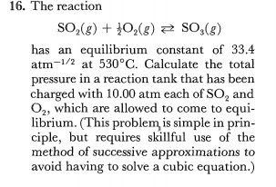 16. The reaction
SO,(g) + }0,(g) So,(g)
has an equilibrium constant of 33.4
atm-1/2 at 530°C. Calculate the total
pressure in a reaction tank that has been
charged with 10.00 atm each of SO, and
O,, which are allowed to come to equi-
librium. (This problem is simple in prin-
ciple, but requires skillful use of the
method of successive approximations to
avoid having to solve a cubic equation.)
