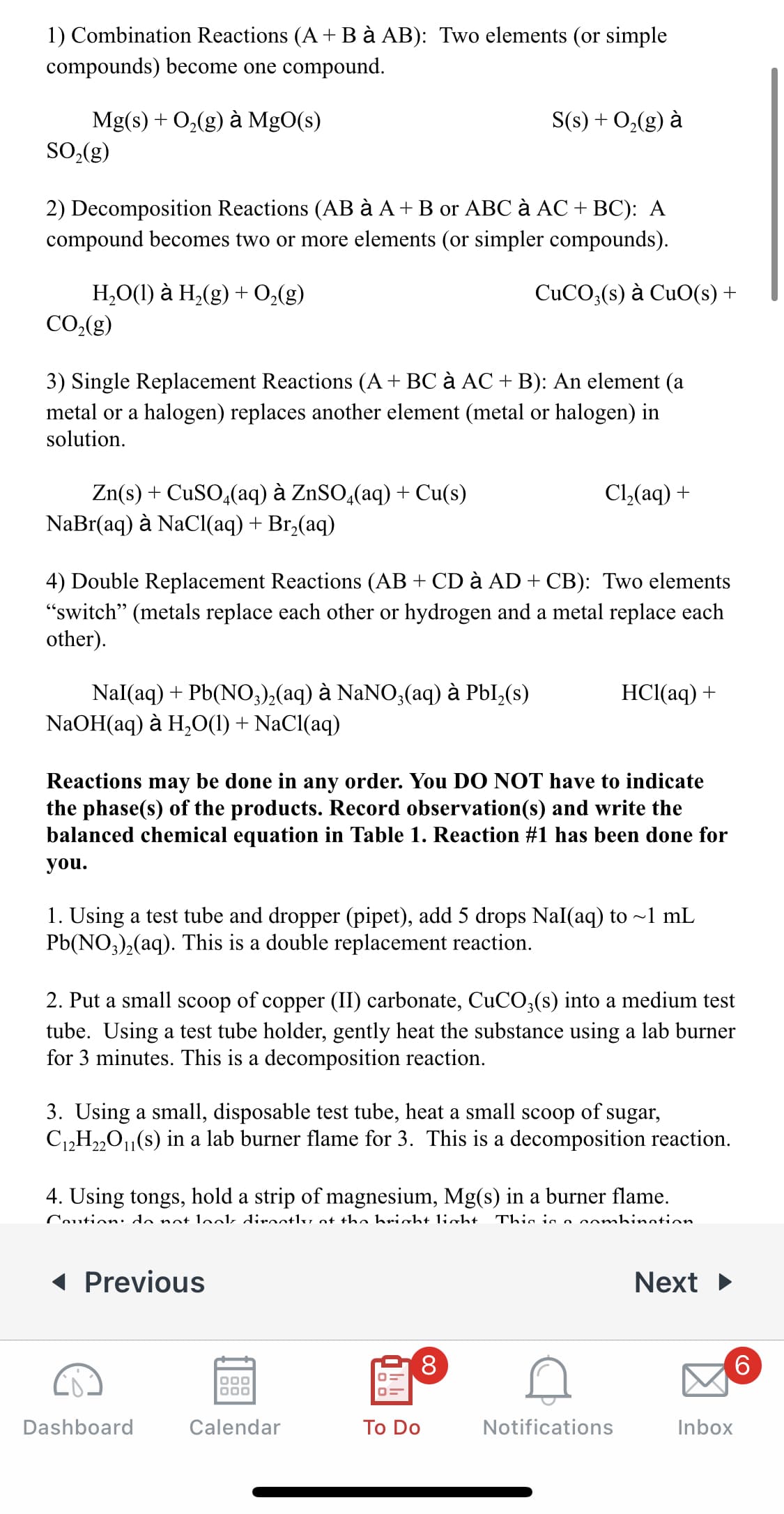 1) Combination Reactions (A+ B à AB): Two elements (or simple
compounds) become one compound.
Mg(s) + O,(g) à MgO(s)
SO((g)
S(s) + O2(g) à
2) Decomposition Reactions (AB à A+ B or ABC à AC + BC): A
compound becomes two or more elements (or simpler compounds).
Н,О() а Н,(g) + 0,(g)
CO,(g)
CUCO;(s) à CuO(s) +
3) Single Replacement Reactions (A+ BC à AC + B): An element (a
metal or a halogen) replaces another element (metal or halogen) in
solution.
Zn(s) + CUSO,(aq) à ZnSO̟(aq) + Cu(s)
NaBr(aq) à NaClI(aq) + Br,(aq)
Cl,(aq) +
4) Double Replacement Reactions (AB + CD à AD + CB): Two elements
"switch" (metals replace each other or hydrogen and a metal replace each
other).
Nal(aq) + Pb(NO,),(aq) à NaNO,(aq) à PbI,(s)
NaOH(aq) ӑ H,О() + NaCl{aq)
НС(аq) +
Reactions may be done in any order. You DO NOT have to indicate
the phase(s) of the products. Record observation(s) and write the
balanced chemical equation in Table 1. Reaction #1 has been done for
you.
1. Using a test tube and dropper (pipet), add 5 drops Nal(aq) to ~1 mL
Pb(NO,),(aq). This is a double replacement reaction.
2. Put a small scoop of copper (II) carbonate, CUCO;(s) into a medium test
tube. Using a test tube holder, gently heat the substance using a lab burner
for 3 minutes. This is a decomposition reaction.
3. Using a small, disposable test tube, heat a small scoop of sugar,
C12H2„0,(s) in a lab burner flame for 3. This is a decomposition reaction.
4. Using tongs, hold a strip of magnesium, Mg(s) in a burner flame.
Coution: do not lookk diroctlv ot the hricht light
Thio is o ombinotion
( Previous
Next
8.
Dashboard
Calendar
To Do
Notifications
Inbox
CO
