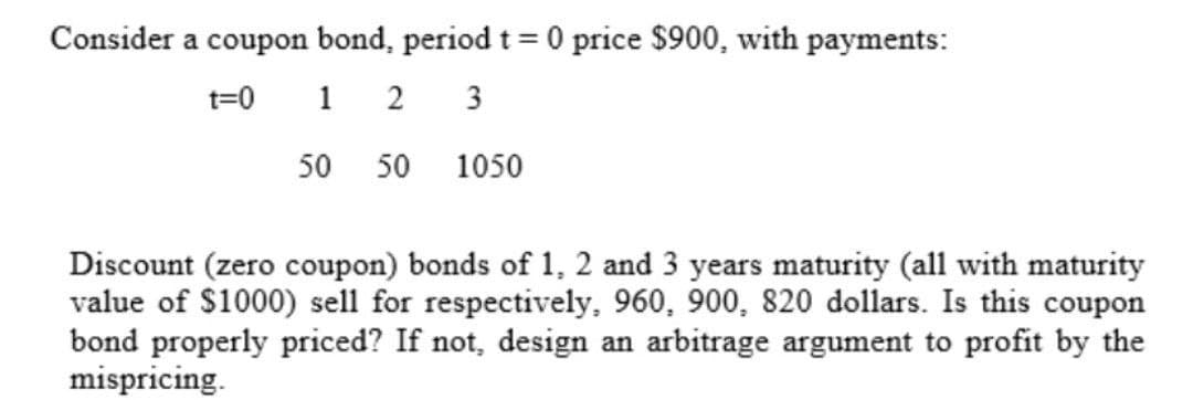 Consider a coupon bond, period t = 0 price $900, with payments:
t=0 1 2
3
50 50 1050
Discount (zero coupon) bonds of 1, 2 and 3 years maturity (all with maturity
value of $1000) sell for respectively, 960, 900, 820 dollars. Is this coupon
bond properly priced? If not, design an arbitrage argument to profit by the
mispricing.
