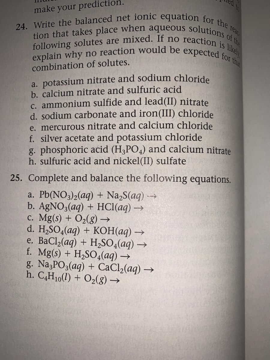 24. Write the balanced net ionic equation for the reac
following solutes are mixed. If no reaction is likely
explain why no reaction would be expected for tha
tion that takes place when aqueous solutions of the
make your prediction.
combination of solutes.
a. potassium nitrate and sodium chloride
b. calcium nitrate and sulfuric acid
c. ammonium sulfide and lead(II) nitrate
d. sodium carbonate and iron(III) chloride
e. mercurous nitrate and calcium chloride
f. silver acetate and potassium chloride
g. phosphoric acid (H3PO4) and calcium nitrate
h. sulfuric acid and nickel(II) sulfate
25. Complete and balance the following equations.
a. Pb(NO3)2(aq) + Na,S(aq) --
b. AGNO3(aq) + HCI(aq) →
c. Mg(s) + O2(g).
d. H.SO4(aq) + KОН ад) -
e. ВаCl(ag) + H,SO4(ag) —
f. Mg(s) + H2SO4(aq) →
g. Na,PO3(aq) + CaCl2(aq) →
h. C,H10(1) + O2(8) →
->
