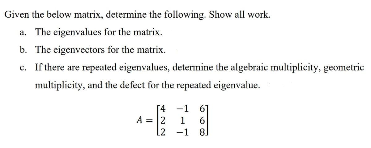 Given the below matrix, determine the following. Show all work.
a. The eigenvalues for the matrix.
b. The eigenvectors for the matrix.
c. If there are repeated eigenvalues, determine the algebraic multiplicity, geometric
multiplicity, and the defect for the repeated eigenvalue.
[4
A = 2
L2
-1 6
1 6
-1
8]