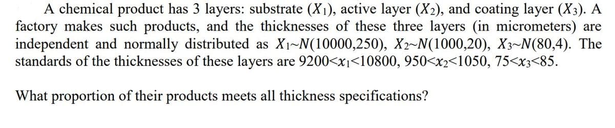 A chemical product has 3 layers: substrate (X₁), active layer (X₂), and coating layer (X3). A
factory makes such products, and the thicknesses of these three layers (in micrometers) are
independent and normally distributed as X₁~N(10000,250), X2-N(1000,20), X3~N(80,4). The
standards of the thicknesses of these layers are 9200<x₁<10800, 950<x2<1050, 75<x3<85.
What proportion of their products meets all thickness specifications?