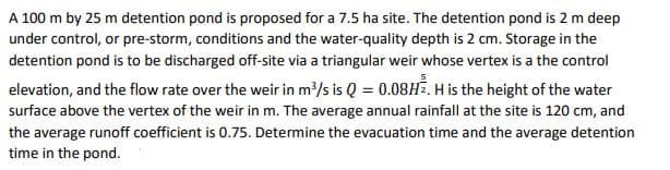 A 100 m by 25 m detention pond is proposed for a 7.5 ha site. The detention pond is 2 m deep
under control, or pre-storm, conditions and the water-quality depth is 2 cm. Storage in the
detention pond is to be discharged off-site via a triangular weir whose vertex is a the control
elevation, and the flow rate over the weir in m³/s is Q = 0.08H². H is the height of the water
surface above the vertex of the weir in m. The average annual rainfall at the site is 120 cm, and
the average runoff coefficient is 0.75. Determine the evacuation time and the average detention
time in the pond.