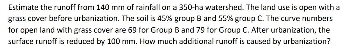 Estimate the runoff from 140 mm of rainfall on a 350-ha watershed. The land use is open with a
grass cover before urbanization. The soil is 45% group B and 55% group C. The curve numbers
for open land with grass cover are 69 for Group B and 79 for Group C. After urbanization, the
surface runoff is reduced by 100 mm. How much additional runoff is caused by urbanization?