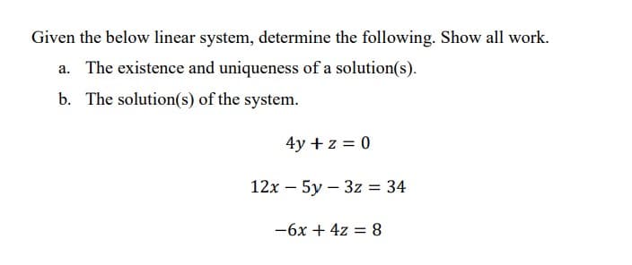 Given the below linear system, determine the following. Show all work.
a. The existence and uniqueness of a solution(s).
b. The solution(s) of the system.
4y + z = 0
12x - 5y3z = 34
-6x + 4z = 8