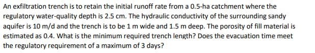 An exfiltration trench is to retain the initial runoff rate from a 0.5-ha catchment where the
regulatory water-quality depth is 2.5 cm. The hydraulic conductivity of the surrounding sandy
aquifer is 10 m/d and the trench is to be 1 m wide and 1.5 m deep. The porosity of fill material is
estimated as 0.4. What is the minimum required trench length? Does the evacuation time meet
the regulatory requirement of a maximum of 3 days?