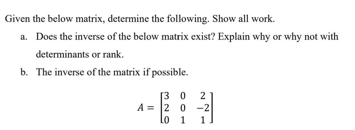 Given the below matrix, determine the following. Show all work.
Does the inverse of the below matrix exist? Explain why or why not with
determinants or rank.
b. The inverse of the matrix if possible.
A
=
[3 0 2
20-2
1 1
LO