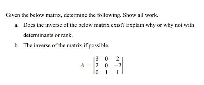 Given the below matrix, determine the following. Show all work.
a. Does the inverse of the below matrix exist? Explain why or why not with
determinants or rank.
b. The inverse of the matrix if possible.
3
H
A = 2
Lo
0
0
1
2
-2
1