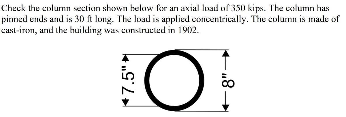 Check the column section shown below for an axial load of 350 kips. The column has
pinned ends and is 30 ft long. The load is applied concentrically. The column is made of
cast-iron, and the building was constructed in 1902.
*7.5"-
O
8"