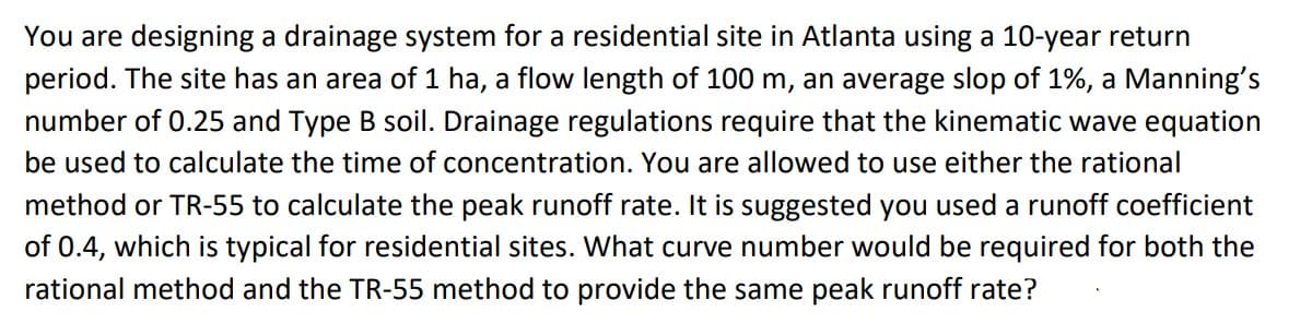 You are designing a drainage system for a residential site in Atlanta using a 10-year return
period. The site has an area of 1 ha, a flow length of 100 m, an average slop of 1%, a Manning's
number of 0.25 and Type B soil. Drainage regulations require that the kinematic wave equation
be used to calculate the time of concentration. You are allowed to use either the rational
method or TR-55 to calculate the peak runoff rate. It is suggested you used a runoff coefficient
of 0.4, which is typical for residential sites. What curve number would be required for both the
rational method and the TR-55 method to provide the same peak runoff rate?