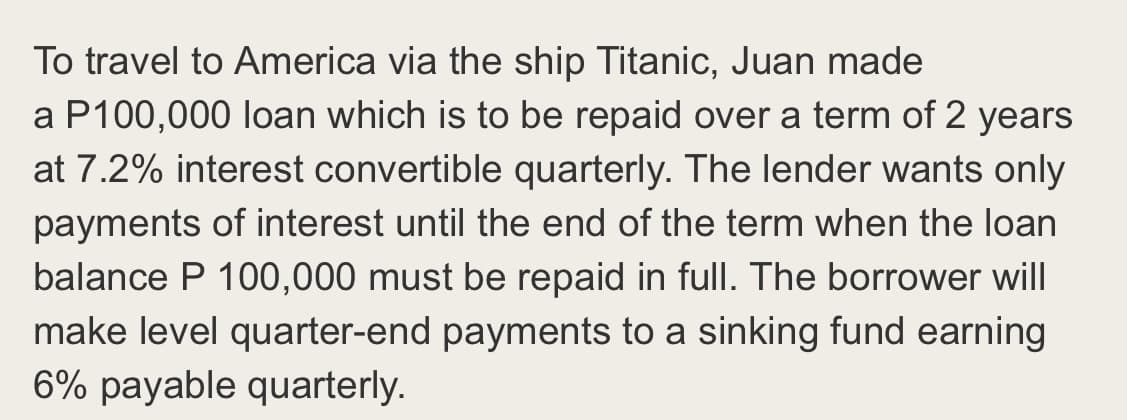 To travel to America via the ship Titanic, Juan made
a P100,000 loan which is to be repaid over a term of 2 years
at 7.2% interest convertible quarterly. The lender wants only
payments of interest until the end of the term when the loan
balance P 100,000 must be repaid in full. The borrower will
make level quarter-end payments to a sinking fund earning
6% payable quarterly.