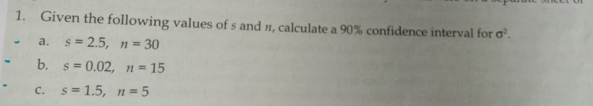 1.
Given the following values of s and n, calculate a 90% confidence interval for o.
s = 2.5, n = 30
a.
b. s = 0.02, n= 15
C.
s = 1.5, n = 5
