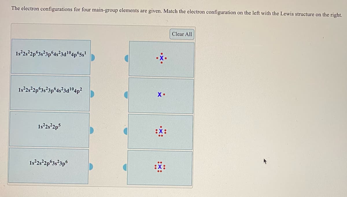 The electron configurations for four main-group elements are given. Match the electron configuration on the left with the Lewis structure on the right.
Clear All
1s²2s-2p°3s°3p°4s°3a104p°5s'
1s²2s-2p°3s²3p°4s°3a'04p²
X•
1s 25 2p5
:*:
1s2s-2p°3s²3p°
:*:
