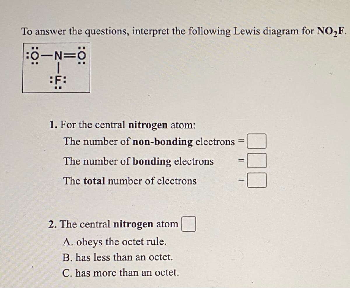 To answer the questions, interpret the following Lewis diagram for NO,F.
:0-N=0
:F:
1. For the central nitrogen atom:
The number of non-bonding electrons
The number of bonding electrons
The total number of electrons
2. The central nitrogen atom
A. obeys the octet rule.
B. has less than an octet.
C. has more than an octet.
I| || |
