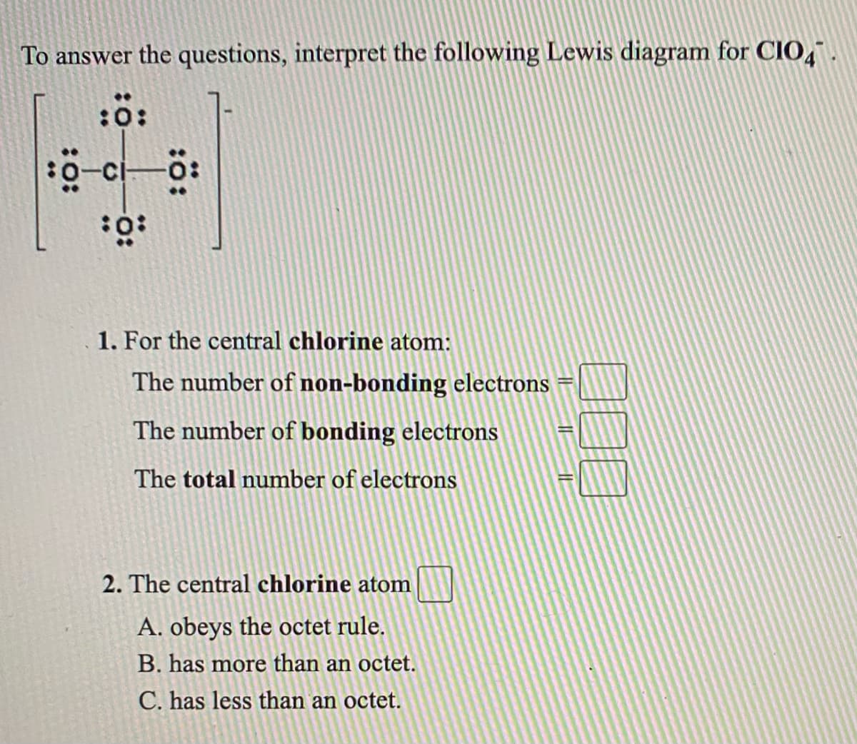 To answer the questions, interpret the following Lewis diagram for CIO,.
1. For the central chlorine atom:
The number of non-bonding electrons
The number of bonding electrons
The total number of electrons
2. The central chlorine atom
A. obeys the octet rule.
B. has more than an octet.
C. has less than an octet.
