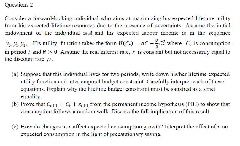 Questions 2
Consider a forward-looking individual who aims at maximizing his expected lifetime utility
from his expected lifetime resources due to the presence of uncertainty. Assume the initial
endowment of the individual is A, and his expected labour income is in the sequence
e
Yo, Y Y,. His utility function takes the form U(C;) = aC -C? where C, is consumption
in period t and 0 > 0. Assume the real interest rate, r is constant but not necessarily equal to
the discount rate p.
(a) Suppose that this individual lives for two periods, write down his/her lifetime expected
utility function and intertemporal budget constraint. Carefully interpret each of these
equations. Explain why the lifetime budget constraint must be satisfied as a strict
equality.
(b) Prove that C++1 = Ct + &t+1 from the permanent income hypothesis (PIH) to show that
consumption follows a random walk. Discuss the full implication of this result.
(c) How do changes in r affect expected consumption growth? Interpret the effect of r on
expected consumption in the light of precautionary saving.
