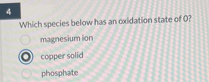 4
Which species below has an oxidation state of 0?
magnesium ion
copper solid
phosphate