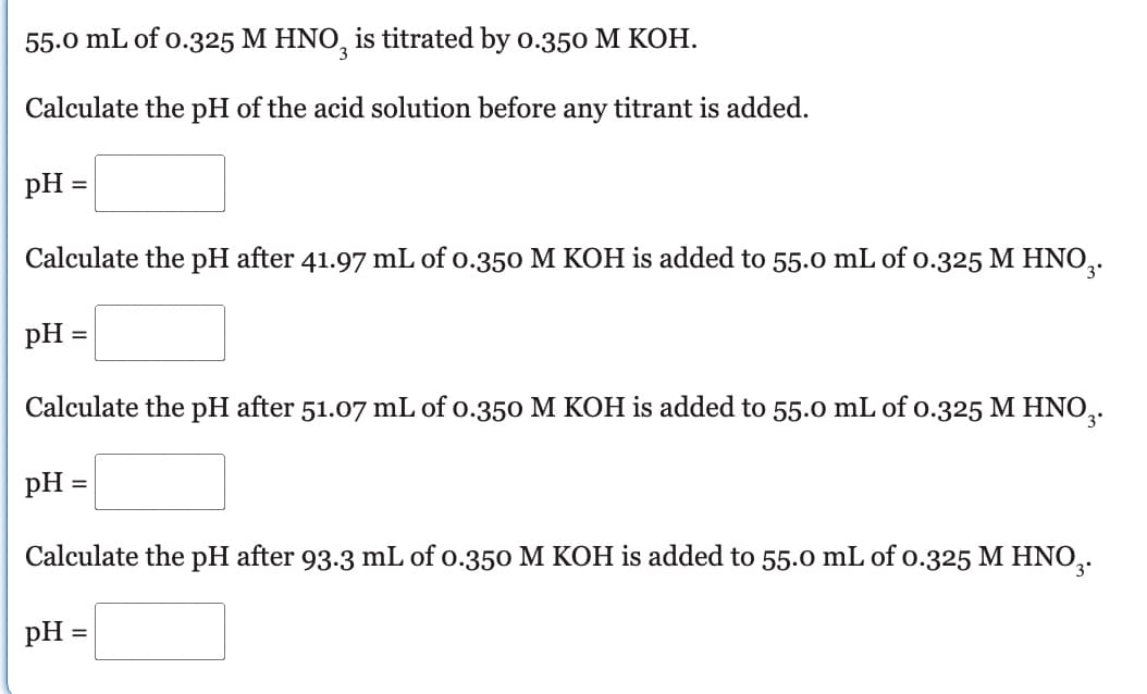 55.0 mL of 0.325 M HNO3 is titrated by 0.350 M KOH.
Calculate the pH of the acid solution before any titrant is added.
pH =
Calculate the pH after 41.97 mL of 0.350 M KOH is added to 55.0 mL of 0.325 M HNO3.
pH =
=
Calculate the pH after 51.07 mL of 0.350 M KOH is added to 55.0 mL of 0.325 M HNO₂.
pH =
Calculate the pH after 93.3 mL of 0.350 M KOH is added to 55.0 mL of 0.325 M HNO₂.
pH =