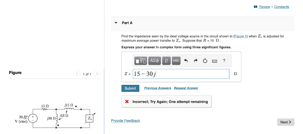 Figure
30/0° +
V (rms)
15 Q2
m
Ω
130 03
< 1 of 1
j15.
j18 n
Zo
Part A
Find the impedance seen by the ideal voltage source in the circuit shown in (Figure 1) when Z, is adjusted for
maximum average power transfer to Zo. Suppose that R15 .
Express your answer in complex form using three significant figures.
15. ΑΣΦ. ita vec
z = 15-30 j
Submit
Previous Answers Request Answer
X Incorrect; Try Again; One attempt remaining
Provide Feedback
www. ?
Review | Constants
Ω
Next >