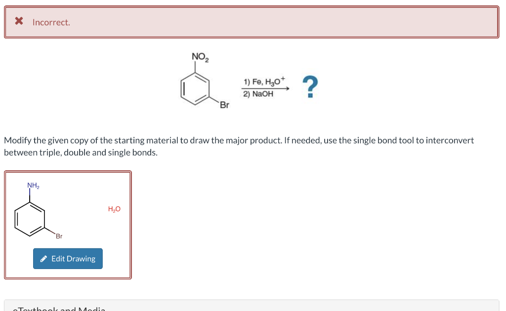 * Incorrect.
NH₂
Br
Edit Drawing
Modify the given copy of the starting material to draw the major product. If needed, use the single bond tool to interconvert
between triple, double and single bonds.
Toythook and Modia
NO₂
H₂O
Br
1) Fe, H3O+
2) NaOH
?