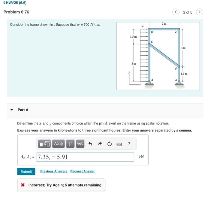 <HW#25 (6.6)
Problem 6.76
Consider the frame shown in. Suppose that w = 700 N/m.
▾ Part A
Az.Ay 7.35, -5.91
Submit Previous Answers Request Answer
15m
X Incorrect; Try Again; 5 attempts remaining
3 m
?
D
Determine the x and y components of force which the pin A exert on the frame using scalar notation.
Express your answers in kilonewtons to three significant figures. Enter your answers separated by a comma.
VG ΑΣΦ. 11 vec
kN
E
2 of 5
3m
1.5 m