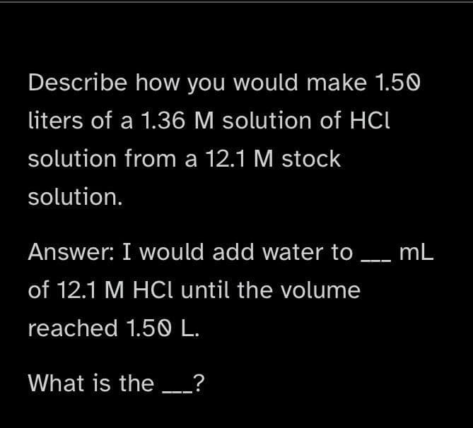 Describe how you would make 1.50
liters of a 1.36 M solution of HCI
solution from a 12.1 M stock
solution.
Answer: I would add water to ___ mL
of 12.1 M HCl until the volume
reached 1.50 L.
What is the ____?