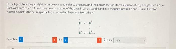 In the figure, four long straight wires are perpendicular to the page, and their cross sections form a square of edge length a 17.5 cm.
Each wire carries 7.50 A, and the currents are out of the page in wires 1 and 4 and into the page in wires 2 and 3. In unit-vector
notation, what is the net magnetic force per meter of wire length on wire 4?
Number i
! Units
N/m