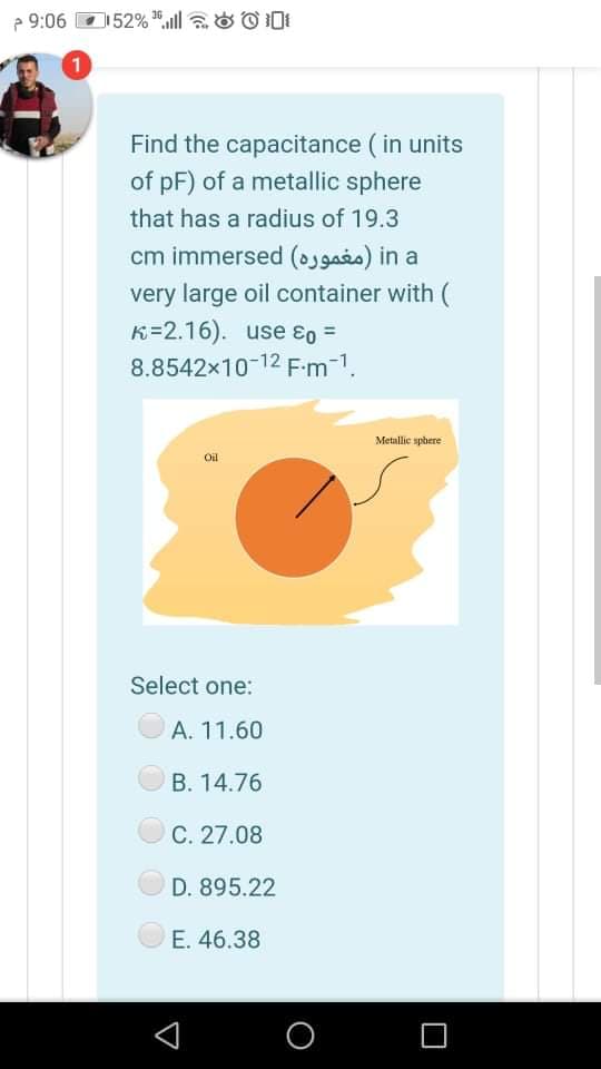 52% aill aO ODI
36
P 9:06
Find the capacitance ( in units
of pF) of a metallic sphere
that has a radius of 19.3
cm immersed (osgais) in a
very large oil container with
K=2.16). use ɛo =
8.8542x10-12 Fm-1.
Metallic spbere
Oil
Select one:
A. 11.60
B. 14.76
C. 27.08
D. 895.22
E. 46.38
O
