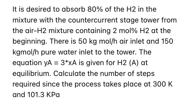 It is desired to absorb 80% of the H2 in the
mixture with the countercurrent stage tower from
the air-H2 mixture containing 2 mol% H2 at the
beginning. There is 50 kg mol/h air inlet and 150
kgmol/h pure water inlet to the tower. The
equation yA = 3*xA is given for H2 (A) at
equilibrium. Calculate the number of steps
required since the process takes place at 300 K
and 101.3 KPa