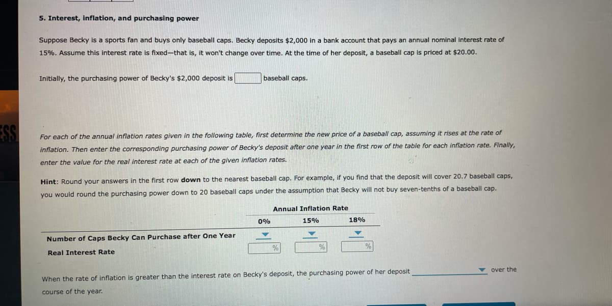 5. Interest, inflation, and purchasing power
Suppose Becky is a sports fan and buys only baseball caps. Becky deposits $2,000 in a bank account that pays an annual nominal interest rate of
15%. Assume this interest rate is fixed-that is, it won't change over time. At the time of her deposit, a baseball cap is priced at $20.00.
Initially, the purchasing power of Becky's $2,000 deposit is
baseball caps.
For each of the annual inflation rates given in the following table, first determine the new price of a baseball cap, assuming it rises at the rate of
SS
inflation. Then enter the corresponding purchasing power of Becky's deposit after one year in the first row of the table for each inflation rate. Finally,
enter the value for the real interest rate at each of the given inflation rates.
Hint: Round your answers in the first row down to the nearest baseball cap. For example, if you find that the deposit will cover 20.7 baseball caps.
you would round the purchasing power down to 20 baseball caps under the assumption that Becky will not buy seven-tenths of a baseball cap.
Annual Inflation Rate
0%
15%
18%
Number of Caps Becky Can Purchase after One Year
Real Interest Rate
v over the
When the rate of inflation is greater than the interest rate on Becky's deposit, the purchasing power of her deposit
course of the year.
