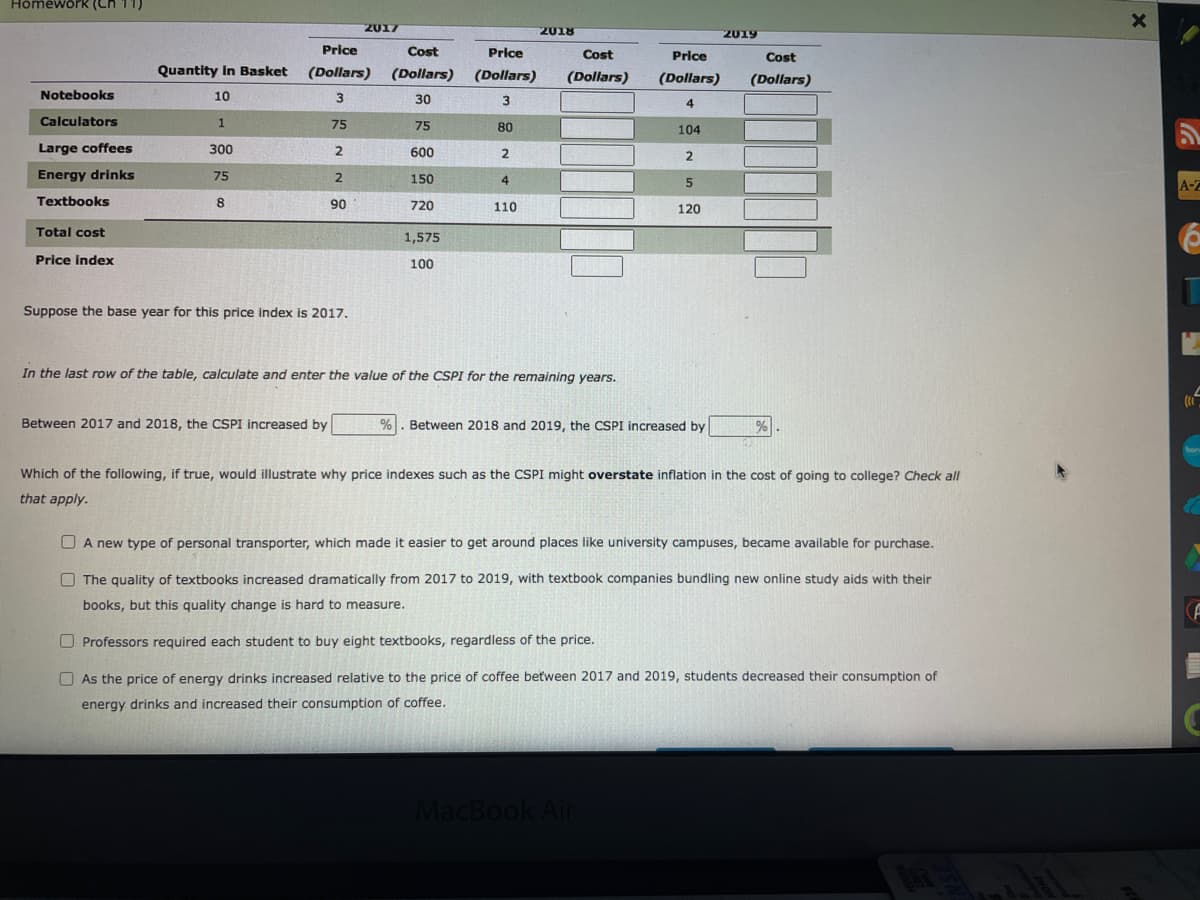 Hômework (Ch 11)
2017
2018
2019
Price
Cost
Price
Cost
Price
Cost
Quantity In Basket
(Dollars)
(Dollars)
(Dollars)
(Dollars)
(Dollars)
(Dollars)
Notebooks
10
30
3
4
Calculators
75
75
80
104
Large coffees
300
600
2
2
Energy drinks
75
2
150
4
5
A-Z
Textbooks
8
90
720
110
120
Total cost
1,575
Price index
100
Suppose the base year for this price index is 2017.
In the last row of the table, calculate and enter the value of the CSPI for the remaining years.
Between 2017 and 2018, the CSPI increased by
%. Between 2018 and 2019, the CSPI increased by
Which of the following, if true, would illustrate why price indexes such as the CSPI might overstate inflation in the cost of going to college? Check all
that apply.
O A new type of personal transporter, which made it easier to get around places like university campuses, became available for purchase.
O The quality of textbooks increased dramatically from 2017 to 2019, with textbook companies bundling new online study aids with their
books, but this quality change is hard to measure.
O Professors required each student to buy eight textbooks, regardless of the price.
O As the price of energy drinks increased relative to the price of coffee between 2017 and 2019, students decreased their consumption of
energy drinks and increased their consumption of coffee.
MacBook Air
