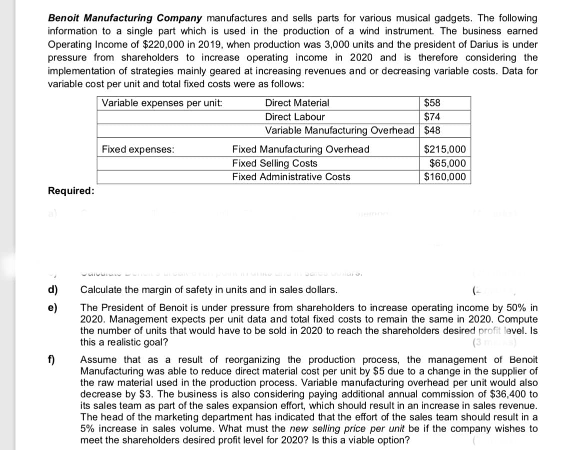 Benoit Manufacturing Company manufactures and sells parts for various musical gadgets. The following
information to a single part which is used in the production of a wind instrument. The business earned
Operating Income of $220,000 in 2019, when production was 3,000 units and the president of Darius is under
pressure from shareholders to increase operating income in 2020 and is therefore considering the
implementation of strategies mainly geared at increasing revenues and or decreasing variable costs. Data for
variable cost per unit and total fixed costs were as follows:
Variable expenses per unit:
$58
$74
Direct Material
Direct Labour
Variable Manufacturing Overhead $48
Fixed expenses:
$215,000
Fixed Manufacturing Overhead
Fixed Selling Costs
$65,000
$160,000
Fixed Administrative Costs
Required:
ieinod
Calculate the margin of safety in units and in sales dollars.
(-
e)
The President of Benoit is under pressure from shareholders to increase operating income by 50% in
2020. Management expects per unit data and total fixed costs to remain the same in 2020. Compute
the number of units that would have to be sold in 2020 to reach the shareholders desired profit level. Is
this a realistic goal?
f)
Assume that as a result of reorganizing the production process, the management of Benoit
Manufacturing was able to reduce direct material cost per unit by $5 due to a change in the supplier of
the raw material used in the production process. Variable manufacturing overhead per unit would also
decrease by $3. The business is also considering paying additional annual commission of $36,400 to
its sales team as part of the sales expansion effort, which should result in an increase in sales revenue.
The head of the marketing department has indicated that the effort of the sales team should result in a
5% increase in sales volume. What must the new selling price per unit be if the company wishes to
meet the shareholders desired profit level for 2020? Is this a viable option?
