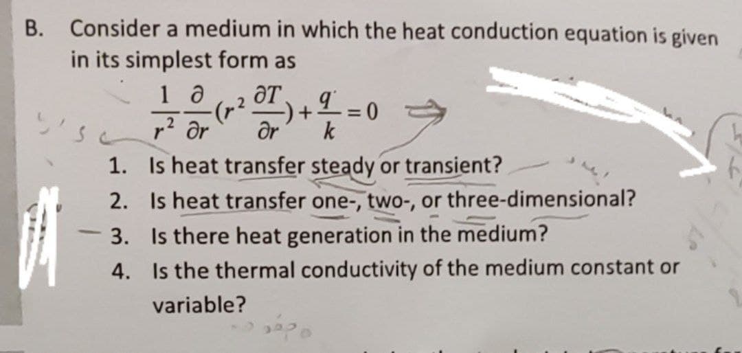 B. Consider a medium in which the heat conduction equation is given
in its simplest form as
(4).
Or
r? Or
%3D
k
1. Is heat transfer steady or transient?
2. Is heat transfer one-, two-, or three-dimensional?
3. Is there heat generation in the medium?
4. Is the thermal conductivity of the medium constant or
-
variable?
