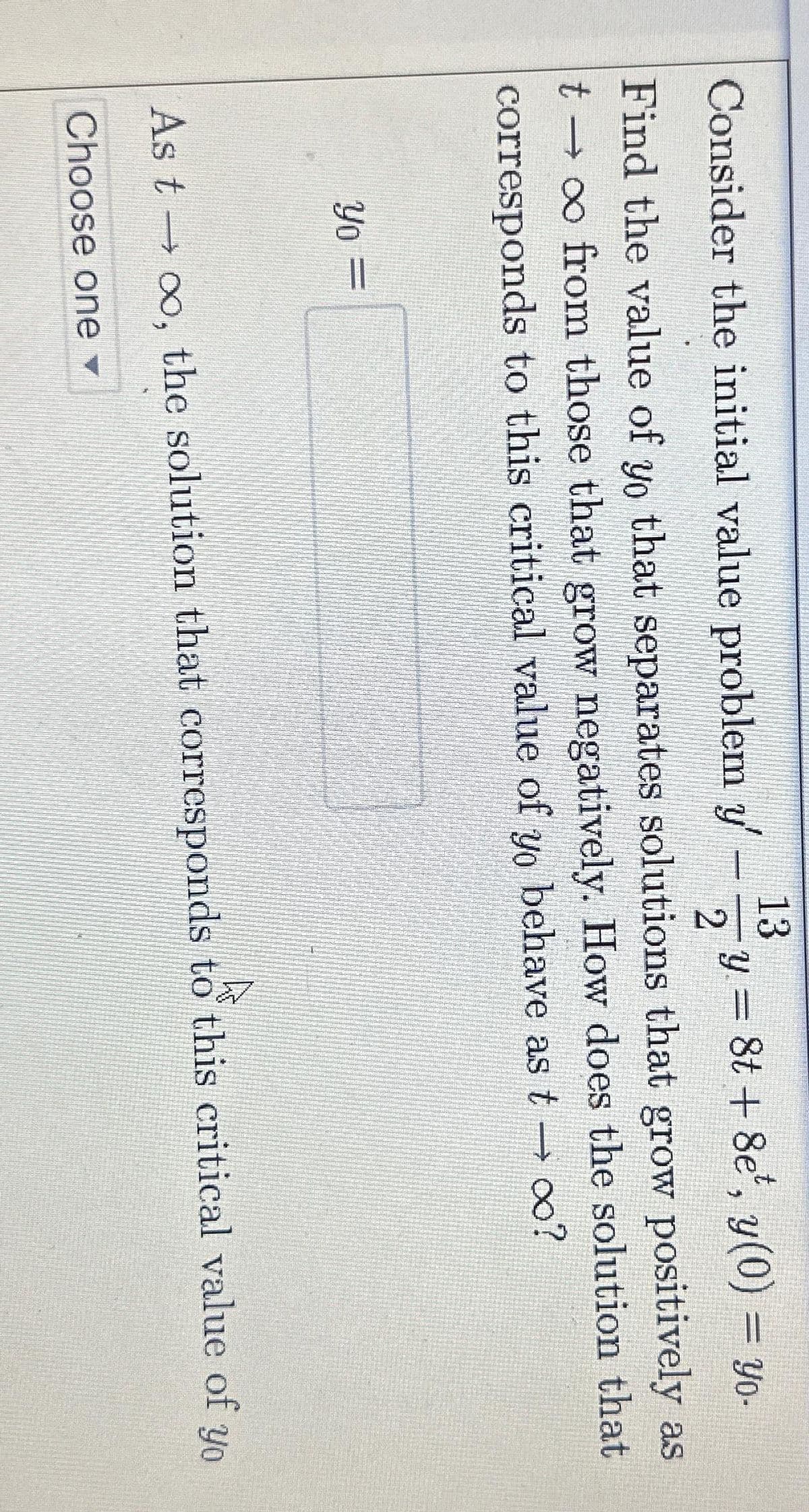 13
Consider the initial value problem y' - 12y = 8t + 8e', y(0) = yo-
Find the value of yo that separates solutions that grow positively as
t → ∞ from those that grow negatively. How does the solution that
corresponds to this critical value of yo behave as t → ∞?
Yo =
As too, the solution that corresponds to this critical value of yo
Choose one ▾