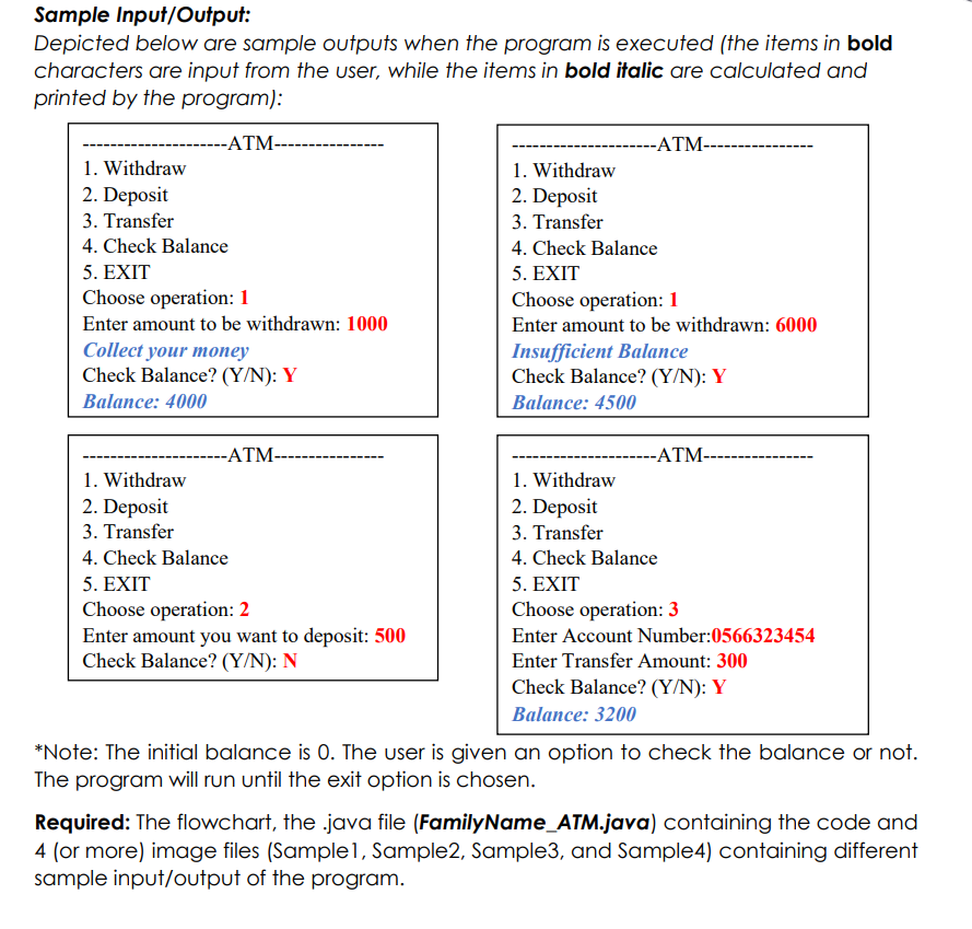 Sample Input/Output:
Depicted below are sample outputs when the program is executed (the items in bold
characters are input from the user, while the items in bold italic are calculated and
printed by the program):
--ATM-
-ATM---------
1. Withdraw
2. Deposit
1. Withdraw
2. Deposit
3. Transfer
4. Check Balance
5. EXIT
Choose operation: 1
3. Transfer
4. Check Balance
5. EXIT
Choose operation: 1
Enter amount to be withdrawn: 1000
Enter amount to be withdrawn: 6000
Collect your money
Check Balance? (Y/N): Y
Insufficient Balance
Check Balance? (Y/N): Y
Balance: 4000
Balance: 4500
--ATM-
--ATM--
1. Withdraw
2. Deposit
3. Transfer
1. Withdraw
2. Deposit
3. Transfer
4. Check Balance
4. Check Balance
5. EXIT
Choose operation: 2
Enter amount you want to deposit: 500
Check Balance? (Y/N): N
5. EXIT
Choose operation: 3
Enter Account Number:0566323454
Enter Transfer Amount: 300
Check Balance? (Y/N): Y
Balance: 3200
*Note: The initial balance is 0. The user is given an option to check the balance or not.
The program will run until the exit option is chosen.
Required: The flowchart, the .java file (FamilyName_ATM.java) containing the code and
4 (or more) image files (Samplel, Sample2, Sample3, and Sample4) containing different
sample input/output of the program.
