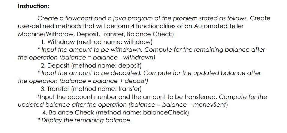 Instruction:
Create a flowchart and a java program of the problem stated as follows. Create
user-defined methods that will perform 4 functionalities of an Automated Teller
Machine (Withdraw, Deposit, Transfer, Balance Check)
1. Withdraw (method name: withdraw)
* Input the amount to be withdrawn. Compute for the remaining balance after
the operation (balance = balance - withdrawn)
2. Deposit (method name: deposit)
* Input the amount to be deposited. Compute for the updated balance after
the operation (balance = balance + deposit)
3. Transfer (method name: transfer)
*Input the acCount number and the amount to be transferred. Compute for the
updated balance after the operation (balance = balance - moneySent)
4. Balance Check (method name: balanceCheck)
* Display the remaining balance.

