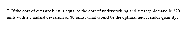 7. If the cost of overstocking is equal to the cost of understocking and average demand is 220
units with a standard deviation of 80 units, what would be the optimal newsvendor quantity?
