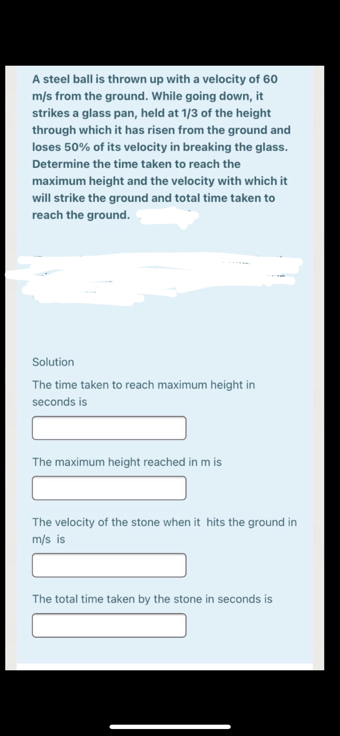 A steel ball is thrown up with a velocity of 60
m/s from the ground. While going down, it
strikes a glass pan, held at 1/3 of the height
through which it has risen from the ground and
loses 50% of its velocity in breaking the glass.
Determine the time taken to reach the
maximum height and the velocity with which it
will strike the ground and total time taken to
reach the ground.
Solution
The time taken to reach maximum height in
seconds is
The maximum height reached in m is
The velocity of the stone when it hits the ground in
m/s is
The total time taken by the stone in seconds is
