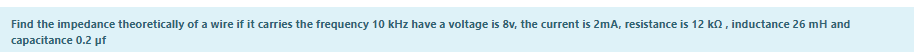 Find the impedance theoretically of a wire if it carries the frequency 10 kHz have a voltage is 8v, the current is 2mA, resistance is 12 ko, inductance 26 mH and
capacitance 0.2 pf
