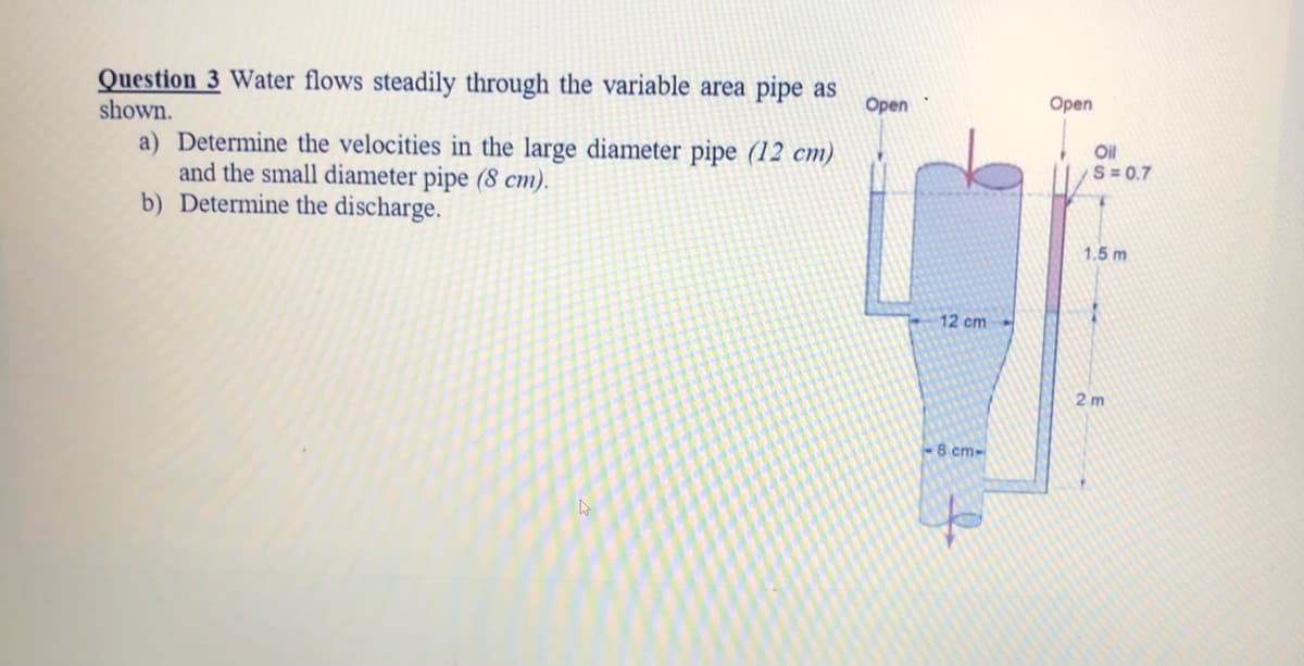 Question 3 Water flows steadily through the variable area pipe as
shown.
a) Determine the velocities in the large diameter pipe (12 cm)
and the small diameter pipe (8 cm).
b) Determine the discharge.
Open
Open
Oil
S = 0.7
1.5 m
12 cm
2 m
8 cm-
