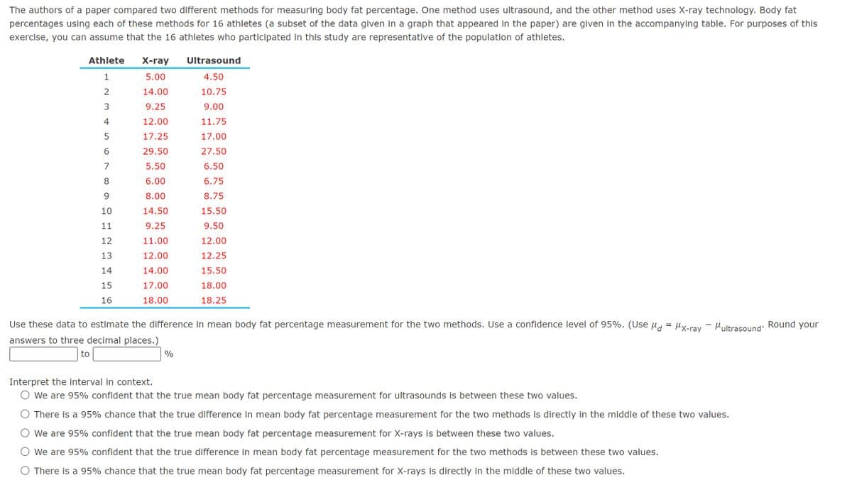 The authors of a paper compared two different methods for measuring body fat percentage. One method uses ultrasound, and the other method uses X-ray technology. Body fat
percentages using each of these methods for 16 athletes (a subset of the data given in a graph that appeared in the paper) are given in the accompanying table. For purposes of this
exercise, you can assume that the 16 athletes who participated in this study are representative of the population of athletes.
X-ray
Ultrasound
Athlete
1
5.00
4.50
2
14.00
10.75
3
9.25
9.00
4
12.00
11.75
5
17.25
17.00
6
29.50
27.50
7
5.50
6.50
8
6.00
6.75
9
8.00
8.75
10
14.50
15.50
11
9.25
9.50
12
11.00
12.00
13
12.00
12.25
14
14.00
15.50
15
17.00
16
18.00
18.00
18.25
Use these data to estimate the difference in mean body fat percentage measurement for the two methods. Use a confidence level of 95%. (Use
answers to three decimal places.)
to
%
=
MX-ray Multrasound'
Round
your
Interpret the interval in context.
We are 95% confident that the true mean body fat percentage measurement for ultrasounds is between these two values.
There is a 95% chance that the true difference in mean body fat percentage measurement for the two methods is directly in the middle of these two values.
We are 95% confident that the true mean body fat percentage measurement for X-rays is between these two values.
We are 95% confident that the true difference in mean body fat percentage measurement for the two methods is between these two values.
○ There is a 95% chance that the true mean body fat percentage measurement for X-rays is directly in the middle of these two values.