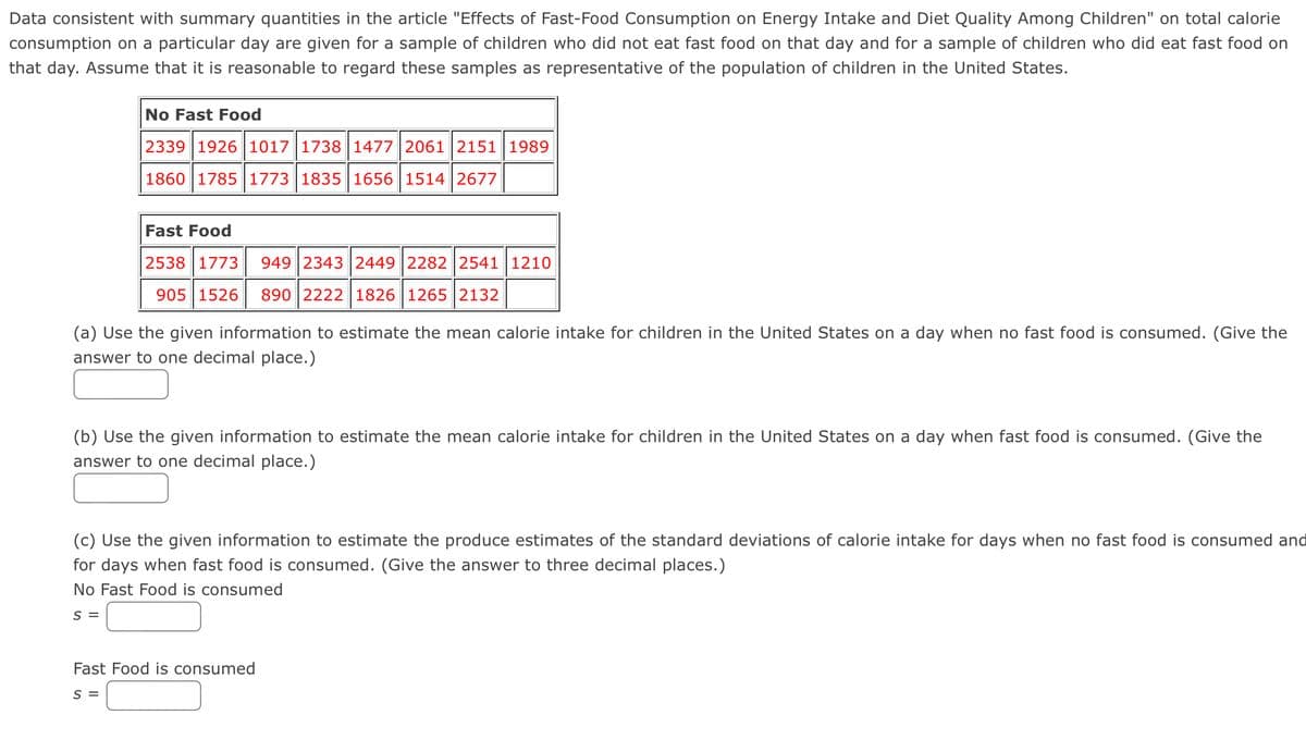 Data consistent with summary quantities in the article "Effects of Fast-Food Consumption on Energy Intake and Diet Quality Among Children" on total calorie
consumption on a particular day are given for a sample of children who did not eat fast food on that day and for a sample of children who did eat fast food on
that day. Assume that it is reasonable to regard these samples as representative of the population of children in the United States.
No Fast Food
2339 1926 1017 1738 1477 2061 2151 1989
1860 1785 1773 1835 1656 1514 2677
Fast Food
2538 1773 949 2343|2449 2282 2541 1210
905 1526 890 2222 1826 1265 | 2132
(a) Use the given information to estimate the mean calorie intake for children in the United States on a day when no fast food is consumed. (Give the
answer to one decimal place.)
(b) Use the given information to estimate the mean calorie intake for children in the United States on a day when fast food is consumed. (Give the
answer to one decimal place.)
(c) Use the given information to estimate the produce estimates of the standard deviations of calorie intake for days when no fast food is consumed and
for days when fast food is consumed. (Give the answer to three decimal places.)
No Fast Food is consumed
S =
Fast Food is consumed
S =