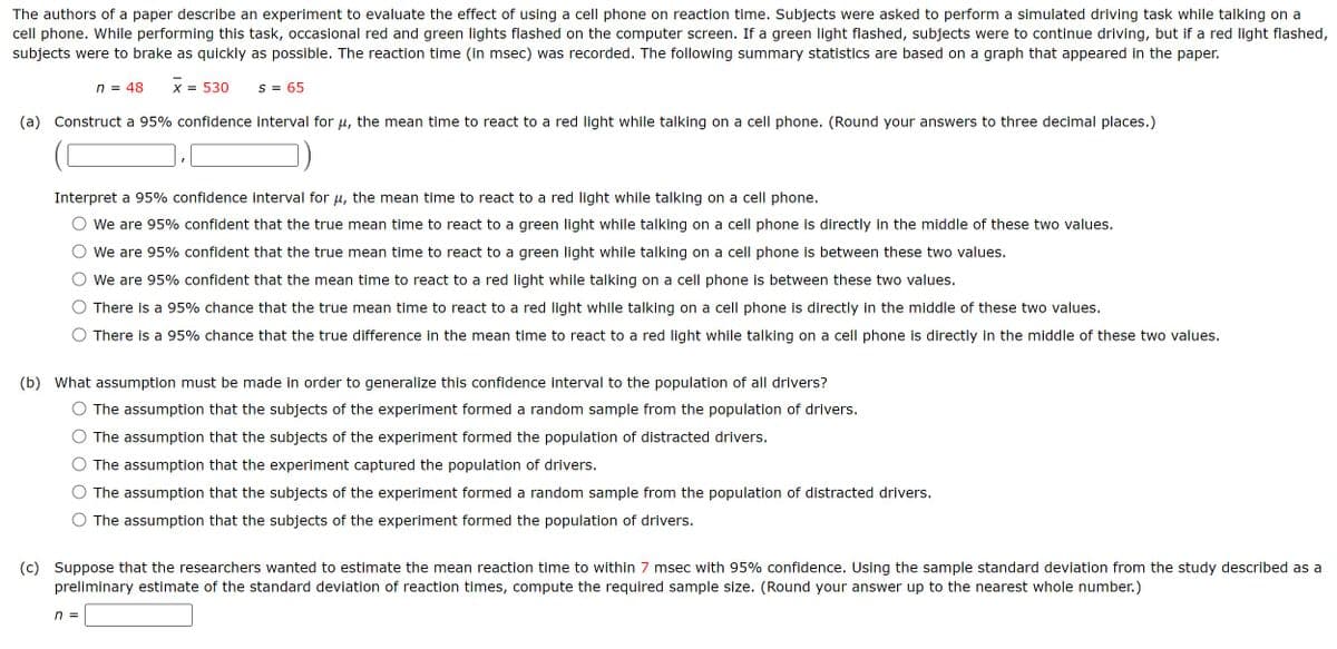 The authors of a paper describe an experiment to evaluate the effect of using a cell phone on reaction time. Subjects were asked to perform a simulated driving task while talking on a
cell phone. While performing this task, occasional red and green lights flashed on the computer screen. If a green light flashed, subjects were to continue driving, but if a red light flashed,
subjects were to brake as quickly as possible. The reaction time (in msec) was recorded. The following summary statistics are based on a graph that appeared in the paper.
n = 48
x = 530
S = 65
(a) Construct a 95% confidence interval for μ, the mean time to react to a red light while talking on a cell phone. (Round your answers to three decimal places.)
Interpret a 95% confidence interval for μ, the mean time to react to a red light while talking on a cell phone.
We are 95% confident that the true mean time to react to a green light while talking on a cell phone is directly in the middle of these two values.
We are 95% confident that the true mean time to react to a green light while talking on a cell phone is between these two values.
We are 95% confident that the mean time to react to a red light while talking on a cell phone is between these two values.
There is a 95% chance that the true mean time to react to a red light while talking on a cell phone is directly in the middle of these two values.
There is a 95% chance that the true difference in the mean time to react to a red light while talking on a cell phone is directly in the middle of these two values.
(b) What assumption must be made in order to generalize this confidence interval to the population of all drivers?
The assumption that the subjects of the experiment formed a random sample from the population of drivers.
The assumption that the subjects of the experiment formed the population of distracted drivers.
The assumption that the experiment captured the population of drivers.
The assumption that the subjects of the experiment formed a random sample from the population of distracted drivers.
The assumption that the subjects of the experiment formed the population of drivers.
(c) Suppose that the researchers wanted to estimate the mean reaction time to within 7 msec with 95% confidence. Using the sample standard deviation from the study described as a
preliminary estimate of the standard deviation of reaction times, compute the required sample size. (Round your answer up to the nearest whole number.)
n =