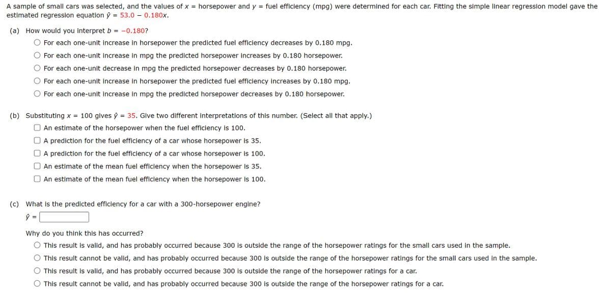 A sample of small cars was selected, and the values of x = horsepower and y
estimated regression equation ŷ
= 53.0 - 0.180x.
(a) How would you interpret b
= -0.180?
=
fuel efficiency (mpg) were determined for each car. Fitting the simple linear regression model gave the
For each one-unit increase in horsepower the predicted fuel efficiency decreases by 0.180 mpg.
For each one-unit increase in mpg the predicted horsepower increases by 0.180 horsepower.
For each one-unit decrease in mpg the predicted horsepower decreases by 0.180 horsepower.
For each one-unit increase in horsepower the predicted fuel efficiency increases by 0.180 mpg.
For each one-unit increase in mpg the predicted horsepower decreases by 0.180 horsepower.
(b) Substituting x = 100 gives ŷ = 35. Give two different interpretations of this number. (Select all that apply.)
An estimate of the horsepower when the fuel efficiency is 100.
A prediction for the fuel efficiency of a car whose horsepower is 35.
A prediction for the fuel efficiency of a car whose horsepower is 100.
An estimate of the mean fuel efficiency when the horsepower is 35.
An estimate of the mean fuel efficiency when the horsepower is 100.
(c) What is the predicted efficiency for a car with a 300-horsepower engine?
=
Why do you think this has occurred?
This result is valid, and has probably occurred because 300 is outside the range of the horsepower ratings for the small cars used in the sample.
This result cannot be valid, and has probably occurred because 300 is outside the range of the horsepower ratings for the small cars used in the sample.
This result is valid, and has probably occurred because 300 is outside the range of the horsepower ratings for a car.
This result cannot be valid, and has probably occurred because 300 is outside the range of the horsepower ratings for a car.