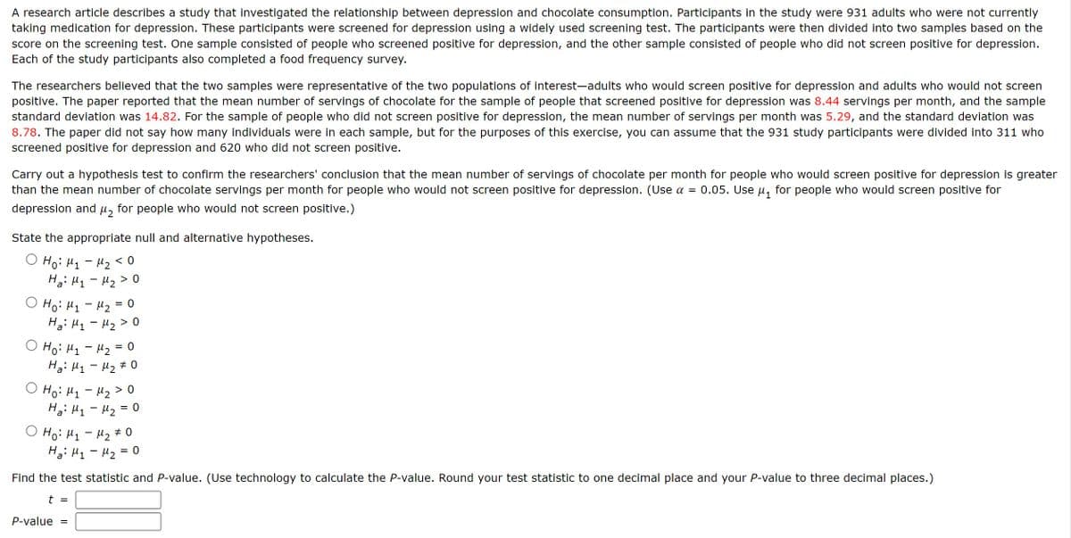 A research article describes a study that investigated the relationship between depression and chocolate consumption. Participants in the study were 931 adults who were not currently
taking medication for depression. These participants were screened for depression using a widely used screening test. The participants were then divided into two samples based on the
score on the screening test. One sample consisted of people who screened positive for depression, and the other sample consisted of people who did not screen positive for depression.
Each of the study participants also completed a food frequency survey.
The researchers believed that the two samples were representative of the two populations of interest-adults who would screen positive for depression and adults who would not screen
positive. The paper reported that the mean number of servings of chocolate for the sample of people that screened positive for depression was 8.44 servings per month, and the sample
standard deviation was 14.82. For the sample of people who did not screen positive for depression, the mean number of servings per month was 5.29, and the standard deviation was
8.78. The paper did not say how many individuals were in each sample, but for the purposes of this exercise, you can assume that the 931 study participants were divided into 311 who
screened positive for depression and 620 who did not screen positive.
Carry out a hypothesis test to confirm the researchers' conclusion that the mean number of servings of chocolate per month for people who would screen positive for depression is greater
than the mean number of chocolate servings per month for people who would not screen positive for depression. (Use α = 0.05. Use μ₁ for people who would screen positive for
depression and μ for people who would not screen positive.)
State the appropriate null and alternative hypotheses.
Ho: M₁ - M₂ < 0
Ha M₁ - M₂ > 0
O Ho H1 H2 = 0
-
Ha H1 H20
O Ho H1-H2=0
Ha: μ₁ - μ2 % 0
○ Ho: H1 - μ₂ > 0
Ha M₁ - M₂ = 0
O Ho: H₁₂ 0
Ha M1-M2
=
0
Find the test statistic and P-value. (Use technology to calculate the P-value. Round your test statistic to one decimal place and your P-value to three decimal places.)
t =
P-value =