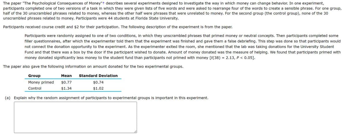 The paper "The Psychological Consequences of Money"+ describes several experiments designed to investigate the way in which money can change behavior. In one experiment,
participants completed one of two versions of a task in which they were given lists of five words and were asked to rearrange four of the words to create a sensible phrase. For one group,
half of the 30 unscrambled phrases related to money, whereas the other half were phrases that were unrelated to money. For the second group (the control group), none of the 30
unscrambled phrases related to money. Participants were 44 students at Florida State University.
Participants received course credit and $2 for their participation. The following description of the experiment is from the paper.
Participants were randomly assigned to one of two conditions, in which they unscrambled phrases that primed money or neutral concepts. Then participants completed some
filler questionnaires, after which the experimenter told them that the experiment was finished and gave them a false debriefing. This step was done so that participants would
not connect the donation opportunity to the experiment. As the experimenter exited the room, she mentioned that the lab was taking donations for the University Student
Fund and that there was a box by the door if the participant wished to donate. Amount of money donated was the measure of helping. We found that participants primed with
money donated significantly less money to the student fund than participants not primed with money [t(38) = 2.13, P < 0.05].
The paper also gave the following information on amount donated for the two experimental groups.
Group
Money primed
Control
Mean
$0.77
Standard Deviation
$1.34
$0.74
$1.02
(a) Explain why the random assignment of participants to experimental groups is important in this experiment.