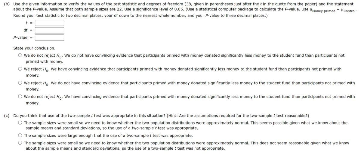 (b) Use the given information to verify the values of the test statistic and degrees of freedom (38, given in parentheses just after the t in the quote from the paper) and the statement
about the P-value. Assume that both sample sizes are 22. Use a significance level of 0.05. (Use a statistical computer package to calculate the P-value. Use μMoney primed - μControl"
Round your test statistic to two decimal places, your df down to the nearest whole number, and your P-value to three decimal places.)
t =
df =
P-value =
State your conclusion.
We do not reject Ho. We do not have convincing evidence that participants primed with money donated significantly less money to the student fund than participants not
primed with money.
We reject Ho. We have convincing evidence that participants primed with money donated significantly less money to the student fund than participants not primed with
money.
We reject Ho. We do not have convincing evidence that participants primed with money donated significantly less money to the student fund than participants not primed with
money.
We do not reject H. We have convincing evidence that participants primed with money donated significantly less money to the student fund than participants not primed with
money.
(c) Do you think that use of the two-sample t test was appropriate in this situation? (Hint: Are the assumptions required for the two-sample t test reasonable?)
The sample sizes were small so we need to know whether the two population distributions were approximately normal. This seems possible given what we know about the
sample means and standard deviations, so the use of a two-sample t test was appropriate.
The sample sizes were large enough that the use of a two-sample t test was appropriate.
The sample sizes were small so we need to know whether the two population distributions were approximately normal. This does not seem reasonable given what we know
about the sample means and standard deviations, so the use of a two-sample t test was not appropriate.