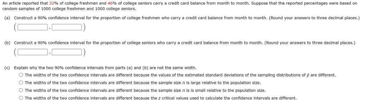 An article reported that 32% of college freshmen and 46% of college seniors carry a credit card balance from month to month. Suppose that the reported percentages were based on
random samples of 1000 college freshmen and 1000 college seniors.
(a) Construct a 90% confidence interval for the proportion of college freshmen who carry a credit card balance from month to month. (Round your answers to three decimal places.)
(b) Construct a 90% confidence interval for the proportion of college seniors who carry a credit card balance from month to month. (Round your answers to three decimal places.)
(c) Explain why the two 90% confidence intervals from parts (a) and (b) are not the same width.
The widths of the two confidence intervals are different because the values of the estimated standard deviations of the sampling distributions of p are different.
The widths of the two confidence intervals are different because the sample size n is large relative to the population size.
The widths of the two confidence intervals are different because the sample size n is is small relative to the population size.
The widths of the two confidence intervals are different because the z critical values used to calculate the confidence intervals are different.