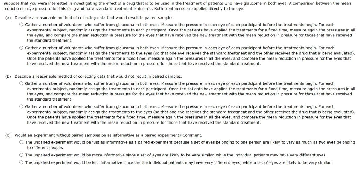 Suppose that you were interested in investigating the effect of a drug that is to be used in the treatment of patients who have glaucoma in both eyes. A comparison between the mean
reduction in eye pressure for this drug and for a standard treatment is desired. Both treatments are applied directly to the eye.
(a) Describe a reasonable method of collecting data that would result in paired samples.
Gather a number of volunteers who suffer from glaucoma in both eyes. Measure the pressure in each eye of each participant before the treatments begin. For each
experimental subject, randomly assign the treatments to each participant. Once the patients have applied the treatments for a fixed time, measure again the pressures in all
the eyes,
and compare the mean reduction in pressure for the eyes that have received the new treatment with the mean reduction in pressure for those that have received
the standard treatment.
Gather a number of volunteers who suffer from glaucoma in both eyes. Measure the pressure in each eye of each participant before the treatments begin. For each
experimental subject, randomly assign the treatments to the eyes (so that one eye receives the standard treatment and the other receives the drug that is being evaluated).
Once the patients have applied the treatments for a fixed time, measure again the pressures in all the eyes, and compare the mean reduction in pressure for the eyes that
have received the new treatment with the mean reduction in pressure for those that have received the standard treatment.
(b) Describe a reasonable method of collecting data that would not result in paired samples.
Gather a number of volunteers who suffer from glaucoma in both eyes. Measure the pressure in each eye of each participant before the treatments begin. For each
experimental subject, randomly assign the treatments to each participant. Once the patients have applied the treatments for a fixed time, measure again the pressures in all
the eyes, and compare the mean reduction in pressure for the eyes that have received the new treatment with the mean reduction in pressure for those that have received
the standard treatment.
Gather a number of volunteers who suffer from glaucoma in both eyes. Measure the pressure in each eye of each participant before the treatments begin. For each
experimental subject, randomly assign the treatments to the eyes (so that one eye receives the standard treatment and the other receives the drug that is being evaluated).
Once the patients have applied the treatments for a fixed time, measure again the pressures in all the eyes, and compare the mean reduction in pressure for the eyes that
have received the new treatment with the mean reduction in pressure for those that have received the standard treatment.
(c) Would an experiment without paired samples be as informative as a paired experiment? Comment.
The unpaired experiment would be just as informative as a paired experiment because a set of eyes belonging to one person are likely to vary as much as two eyes belonging
to different people.
The unpaired experiment would be more informative since a set of eyes are likely to be very similar, while the individual patients may have very different eyes.
The unpaired experiment would be less informative since the the individual patients may have very different eyes, while a set of eyes are likely to be very similar.