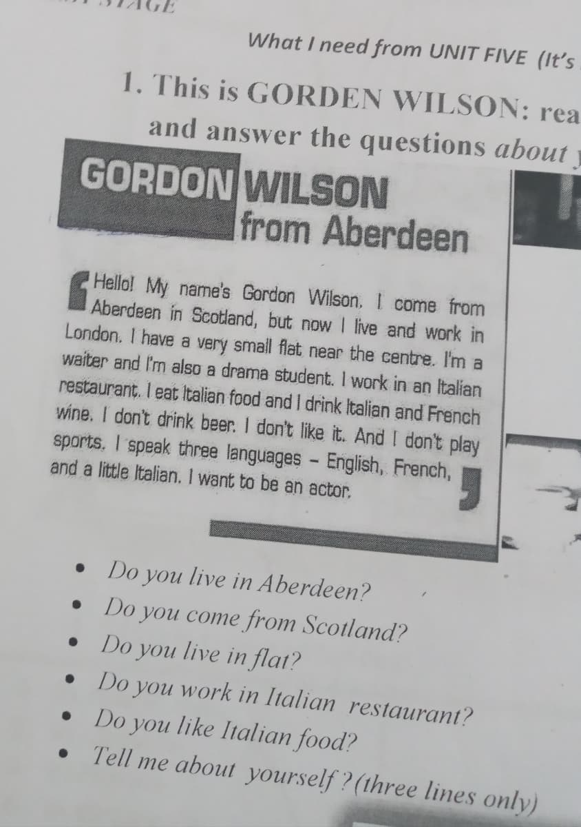 What I need from UNIT FIVE (It's
1. This is GORDEN WILSON: rea
and answer the questions about
GORDON WILSON
from Aberdeen
CHello! My name's Gordon Wilson, I come from
Aberdeen in Scotland, but now I live and work in
London. I have a very small flat near the centre. I'm a
waiter and I'm also a drama student. I work in an Italian
restaurant. I eat Italian food and I drink Italian and French
wine. I don't drink beer. I don't like it. And I don't play
sports, I speak three languages - English, French,
and a little Italian. I want to be an actor.
Do you
live in Aberdeen?
Do you come from Scotland?
Do you live in flat?
Do you work in Italian restaurant?
Do you like Italian food?
Tell me about yourself ? (three lines only)
